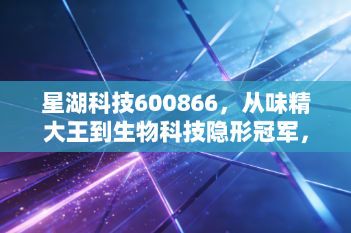 星湖科技600866,从味精大王到生物科技隐形冠军,这只国企改革标的能否穿越周期?
