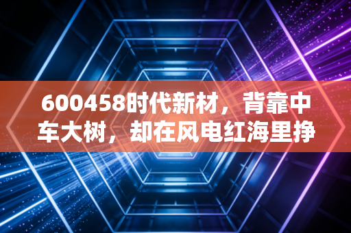 600458时代新材,背靠中车大树,却在风电红海里挣扎,它的新材料梦还能圆吗?