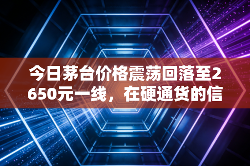 今日茅台价格震荡回落至2650元一线,在硬通货的信仰松动时,聊聊这瓶液体黄金的投资迷局