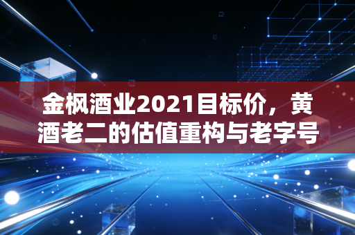 金枫酒业2021目标价,黄酒老二的估值重构与老字号的复兴困局