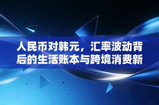 人民币对韩元,汇率波动背后的生活账本与跨境消费新机遇
