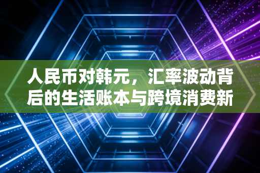 人民币对韩元,汇率波动背后的生活账本与跨境消费新机遇