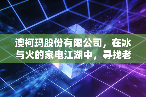 澳柯玛股份有限公司,在冰与火的家电江湖中,寻找老牌国企的第二春