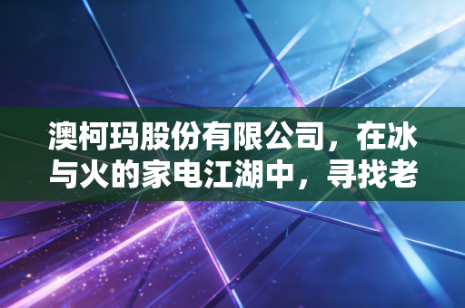 澳柯玛股份有限公司,在冰与火的家电江湖中,寻找老牌国企的第二春