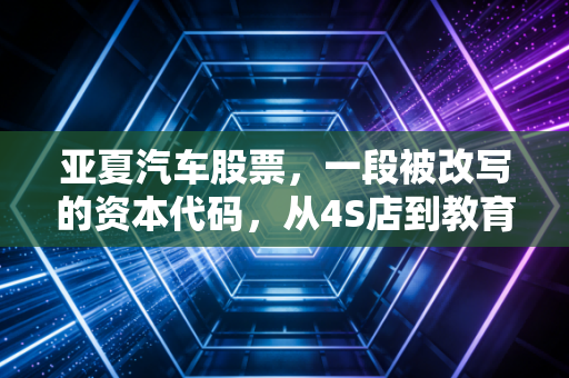 亚夏汽车股票,一段被改写的资本代码,从4S店到教育巨头的沉浮启示录