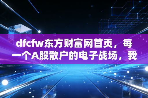 dfcfw东方财富网首页,每一个A股散户的电子战场,我们在K线中寻找生活的答案