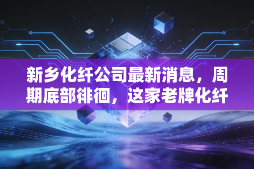 新乡化纤公司最新消息,周期底部徘徊,这家老牌化纤巨头能否凭借绿色突围?
