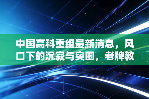 中国高科重组最新消息,风口下的沉寂与突围,老牌教育股的换血之路