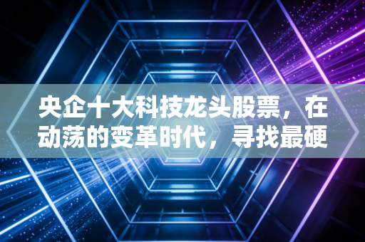 央企十大科技龙头股票,在动荡的变革时代,寻找最硬核的大国重器