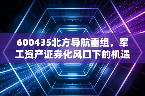 600435北方导航重组,军工资产证券化风口下的机遇与博弈