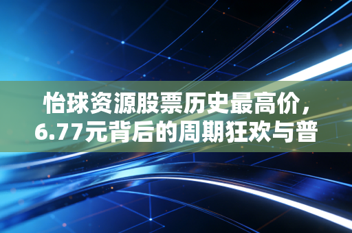 怡球资源股票历史最高价,6.77元背后的周期狂欢与普通投资者的财富启示