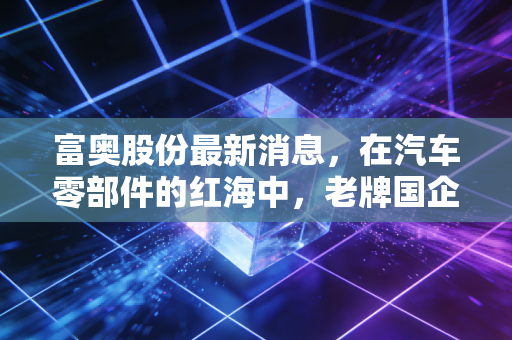 富奥股份最新消息,在汽车零部件的红海中,老牌国企如何通过新能源与高分红突围?