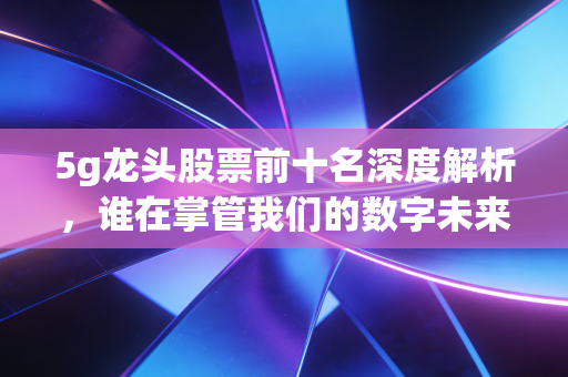 5g龙头股票前十名深度解析,谁在掌管我们的数字未来?