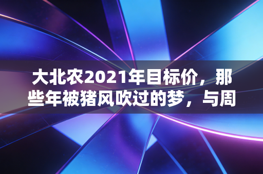大北农2021年目标价,那些年被猪风吹过的梦,与周期底部的真实坚守