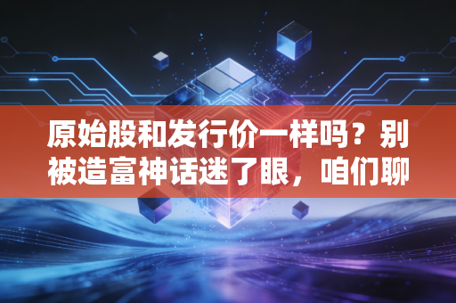 原始股和发行价一样吗?别被造富神话迷了眼,咱们聊聊这背后的门道