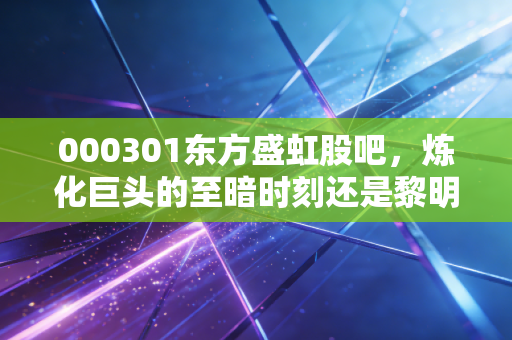 000301东方盛虹股吧,炼化巨头的至暗时刻还是黎明前的最后一跌?