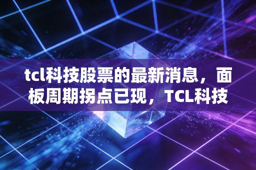 tcl科技股票的最新消息，面板周期拐点已现，TCL科技能否带领股民走出至暗时刻？