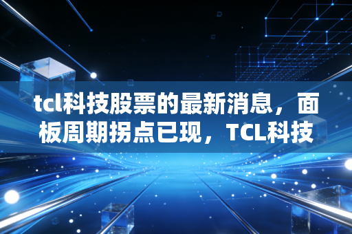 tcl科技股票的最新消息，面板周期拐点已现，TCL科技能否带领股民走出至暗时刻？