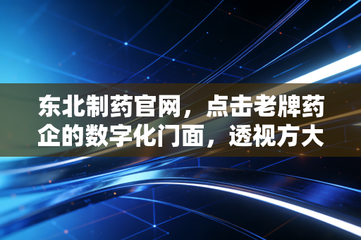 东北制药官网,点击老牌药企的数字化门面,透视方大系入主后的破局与重生