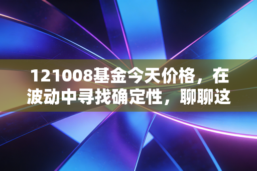 121008基金今天价格,在波动中寻找确定性,聊聊这只老牌基金的投资逻辑
