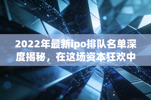 2022年最新ipo排队名单深度揭秘，在这场资本狂欢中，谁是真金，谁是泡沫？