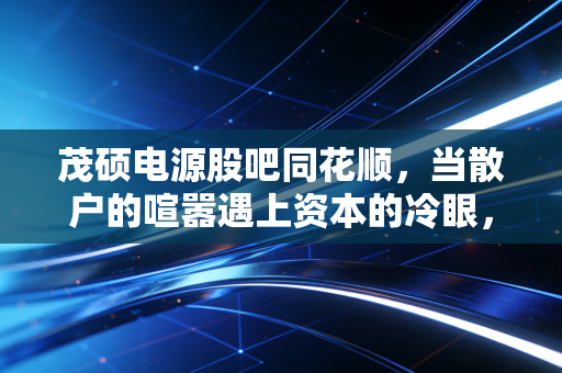 茂硕电源股吧同花顺,当散户的喧嚣遇上资本的冷眼,我们该如何读懂这只老牌电源股?