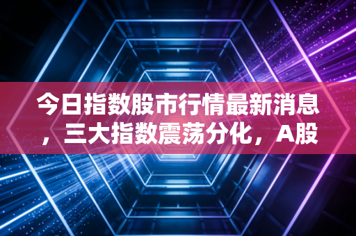 今日指数股市行情最新消息,三大指数震荡分化,A股变盘前夜的冷思考