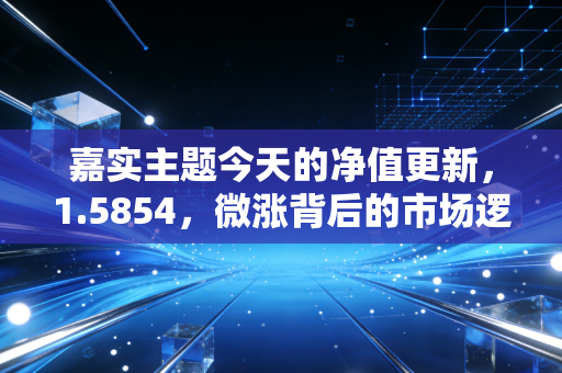 嘉实主题今天的净值更新,1.5854,微涨背后的市场逻辑与投资心法