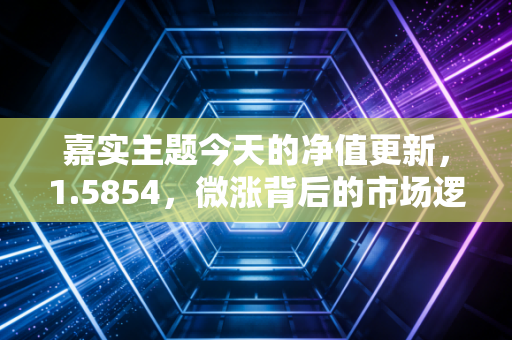 嘉实主题今天的净值更新,1.5854,微涨背后的市场逻辑与投资心法