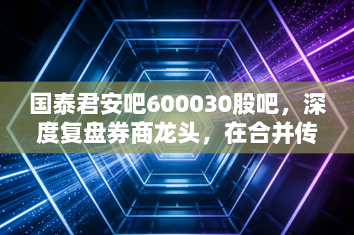 国泰君安吧600030股吧,深度复盘券商龙头,在合并传闻与市场波动中寻找定力