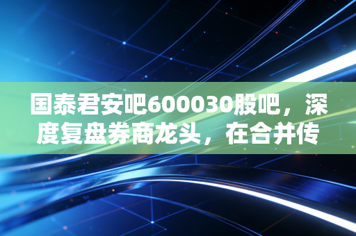 国泰君安吧600030股吧,深度复盘券商龙头,在合并传闻与市场波动中寻找定力