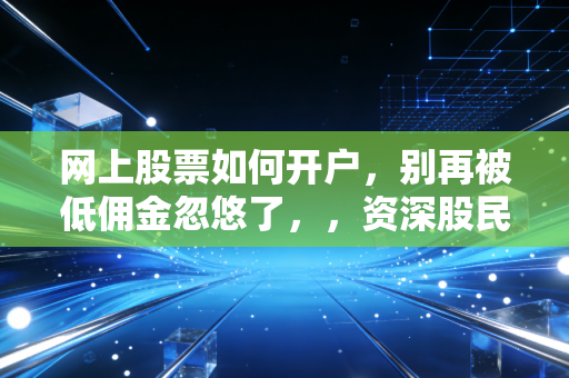 网上股票如何开户,别再被低佣金忽悠了,,资深股民带你避开新手村的那些坑