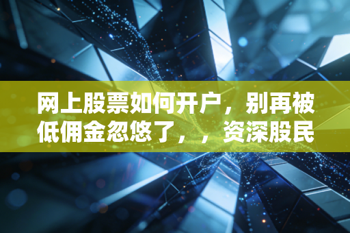 网上股票如何开户,别再被低佣金忽悠了,,资深股民带你避开新手村的那些坑