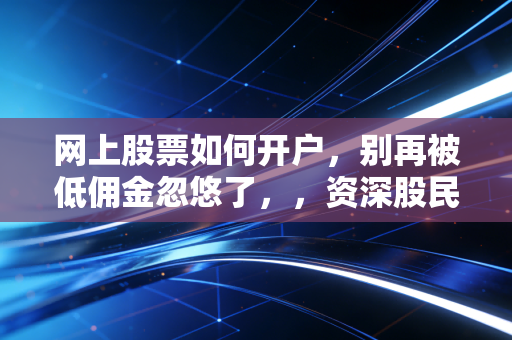 网上股票如何开户,别再被低佣金忽悠了,,资深股民带你避开新手村的那些坑