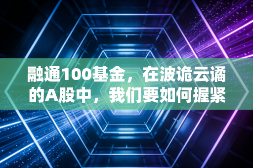 融通100基金,在波诡云谲的A股中,我们要如何握紧这张深市核心资产的门票?