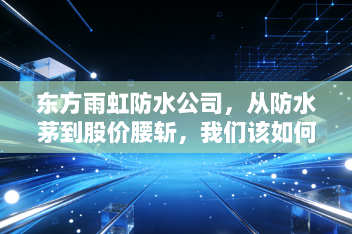 东方雨虹防水公司,从防水茅到股价腰斩,我们该如何在风雨飘摇中寻找避风港?