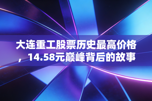 大连重工股票历史最高价格,14.58元巅峰背后的故事,周期股能否迎来第二春?