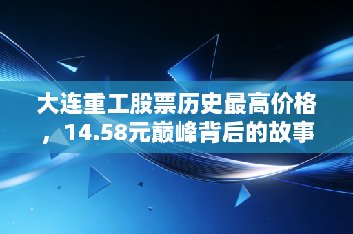 大连重工股票历史最高价格,14.58元巅峰背后的故事,周期股能否迎来第二春?