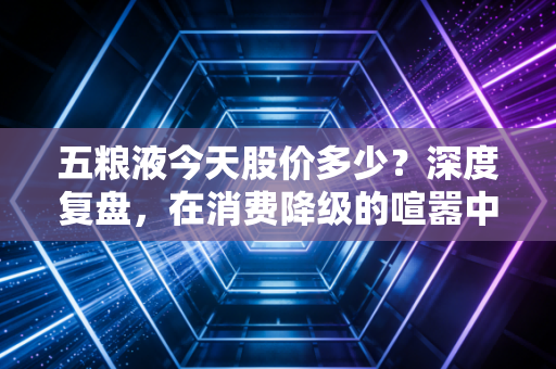 五粮液今天股价多少?深度复盘,在消费降级的喧嚣中,寻找浓香之王的确定性