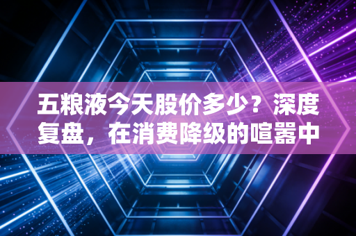 五粮液今天股价多少?深度复盘,在消费降级的喧嚣中,寻找浓香之王的确定性