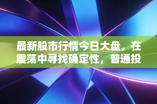最新股市行情今日大盘,在震荡中寻找确定性,普通投资者的过山车生存指南