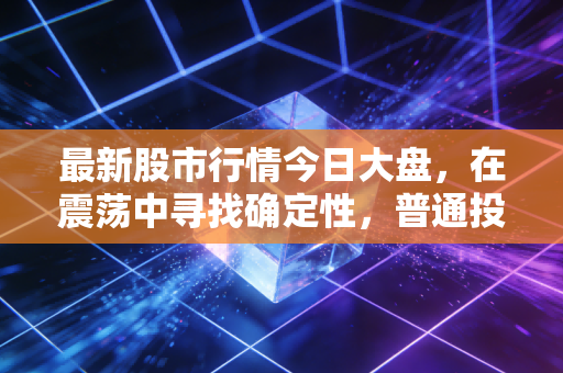 最新股市行情今日大盘,在震荡中寻找确定性,普通投资者的过山车生存指南