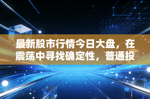 最新股市行情今日大盘,在震荡中寻找确定性,普通投资者的过山车生存指南