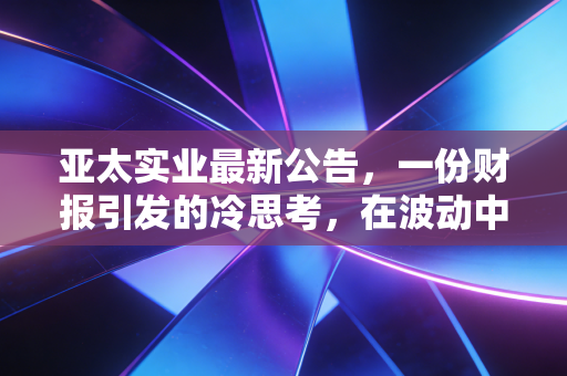 亚太实业最新公告,一份财报引发的冷思考,在波动中寻找确定性