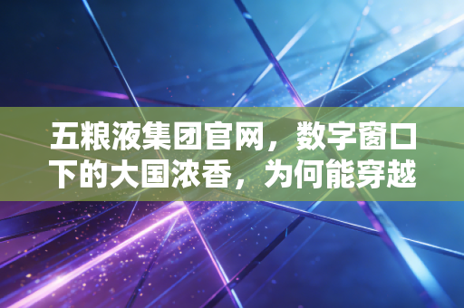 五粮液集团官网,数字窗口下的大国浓香,为何能穿越周期?
