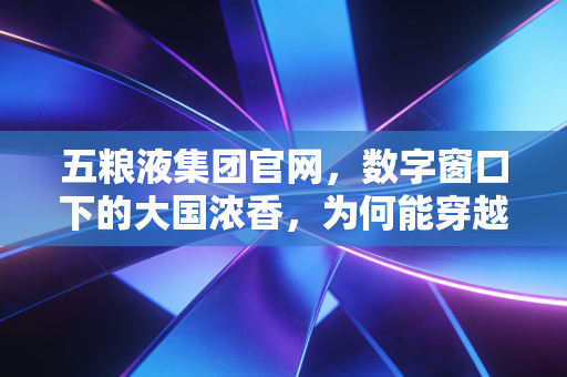 五粮液集团官网,数字窗口下的大国浓香,为何能穿越周期?