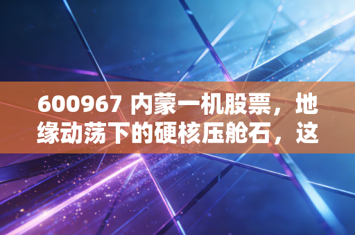 600967 内蒙一机股票,地缘动荡下的硬核压舱石,这头陆地猛虎还能跑多远?