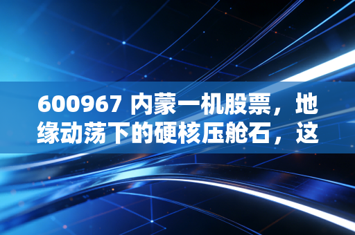 600967 内蒙一机股票,地缘动荡下的硬核压舱石,这头陆地猛虎还能跑多远?