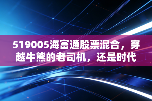 519005海富通股票混合,穿越牛熊的老司机,还是时代的眼泪?深度复盘与投资思考