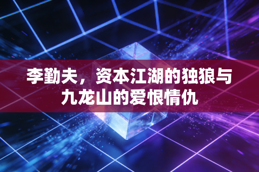 李勤夫,资本江湖的独狼与九龙山的爱恨情仇